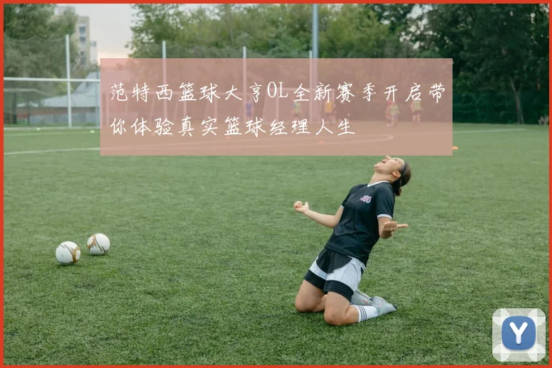 范特西篮球大亨OL全新赛季开启带你体验真实篮球经理人生