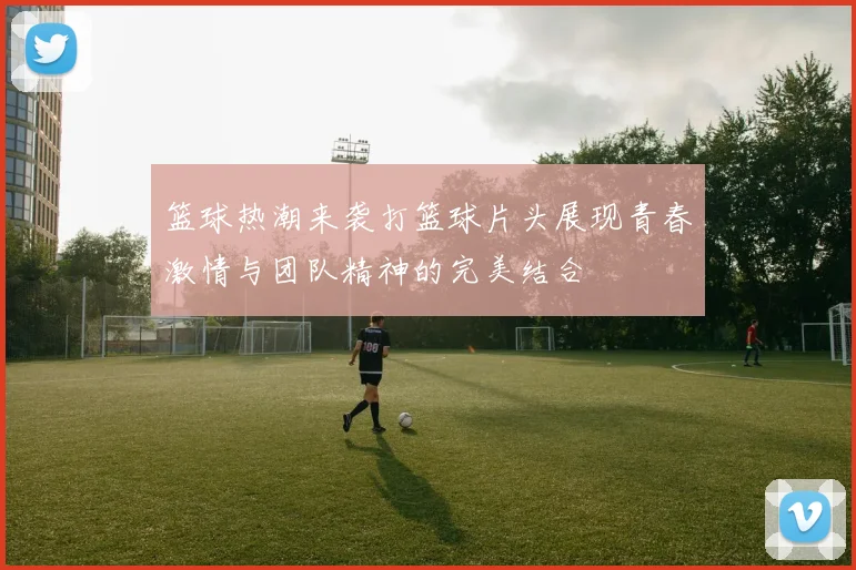 篮球热潮来袭打篮球片头展现青春激情与团队精神的完美结合