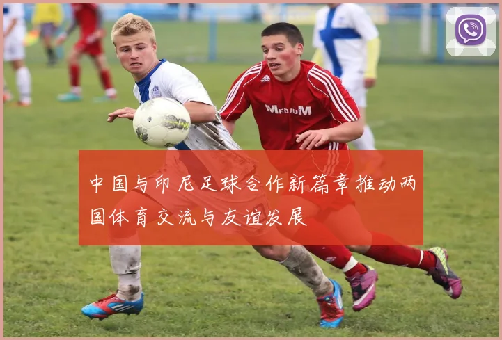 中国与印尼足球合作新篇章推动两国体育交流与友谊发展