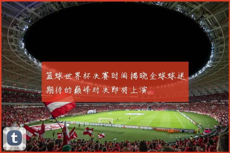 篮球世界杯决赛时间揭晓全球球迷期待的巅峰对决即将上演