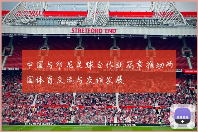 中国与印尼足球合作新篇章推动两国体育交流与友谊发展