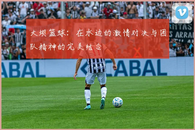 大坝篮球：在水边的激情对决与团队精神的完美结合