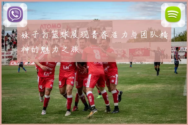 妹子打篮球展现青春活力与团队精神的魅力之旅