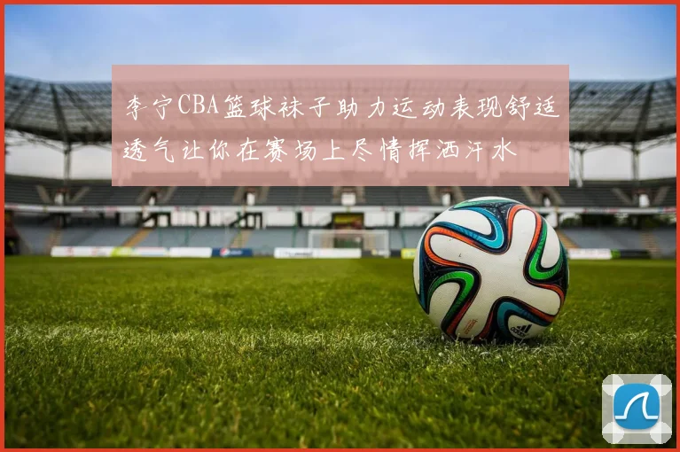 李宁CBA篮球袜子助力运动表现舒适透气让你在赛场上尽情挥洒汗水