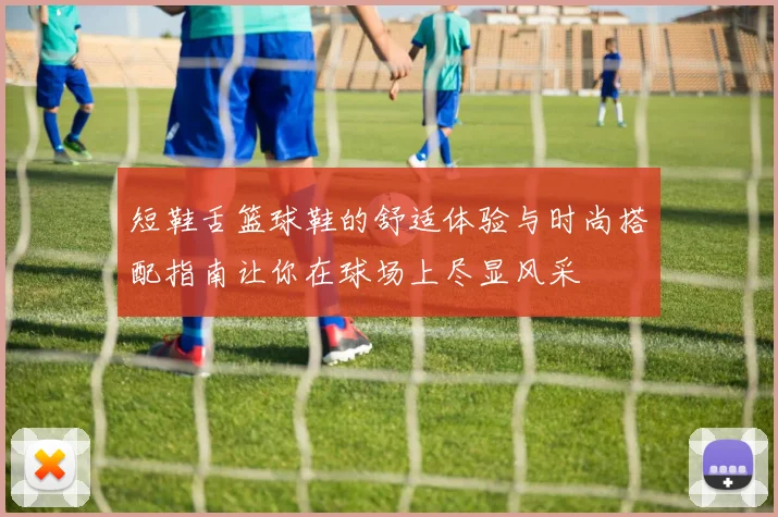 短鞋舌篮球鞋的舒适体验与时尚搭配指南让你在球场上尽显风采